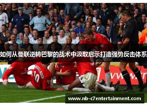 如何从曼联逆转巴黎的战术中汲取启示打造强势反击体系