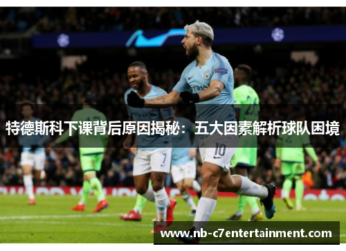 特德斯科下课背后原因揭秘：五大因素解析球队困境