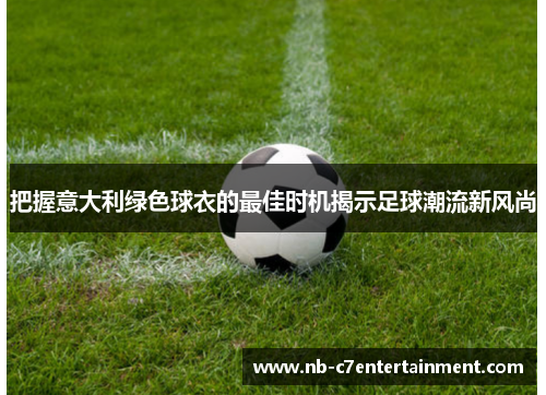 把握意大利绿色球衣的最佳时机揭示足球潮流新风尚
