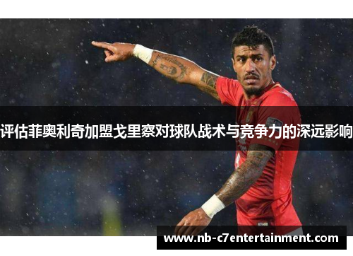 评估菲奥利奇加盟戈里察对球队战术与竞争力的深远影响