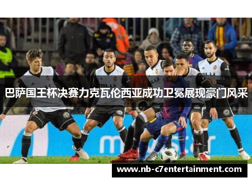 巴萨国王杯决赛力克瓦伦西亚成功卫冕展现豪门风采