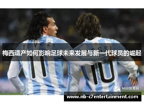 梅西遗产如何影响足球未来发展与新一代球员的崛起