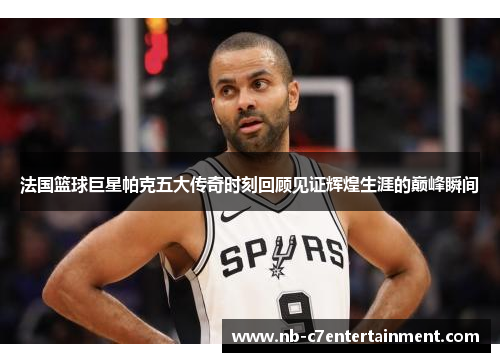 法国篮球巨星帕克五大传奇时刻回顾见证辉煌生涯的巅峰瞬间