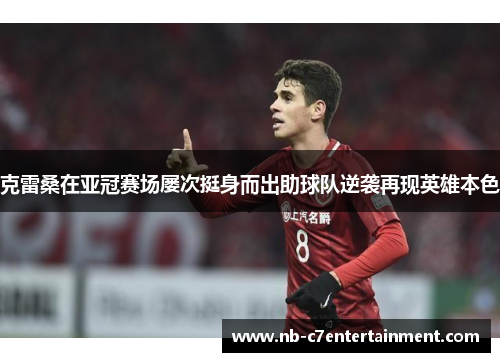 克雷桑在亚冠赛场屡次挺身而出助球队逆袭再现英雄本色